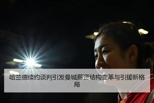 哈兰德续约谈判引发曼城薪资结构变革与引援新格局